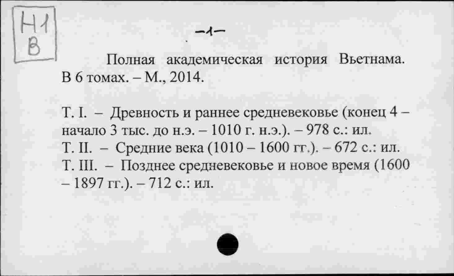 ﻿Rl В
-4—
Полная академическая история Вьетнама.
В 6 томах. - М., 2014.
T. I. - Древность и раннее средневековье (конец 4 -начало 3 тыс. до н.э. - 1010 г. н.э.). - 978 с.: ил.
T. II. - Средние века (1010 - 1600 гг.). - 672 с.: ил.
T. III. - Позднее средневековье и новое время (1600
- 1897 гг.). - 712 с.: ил.